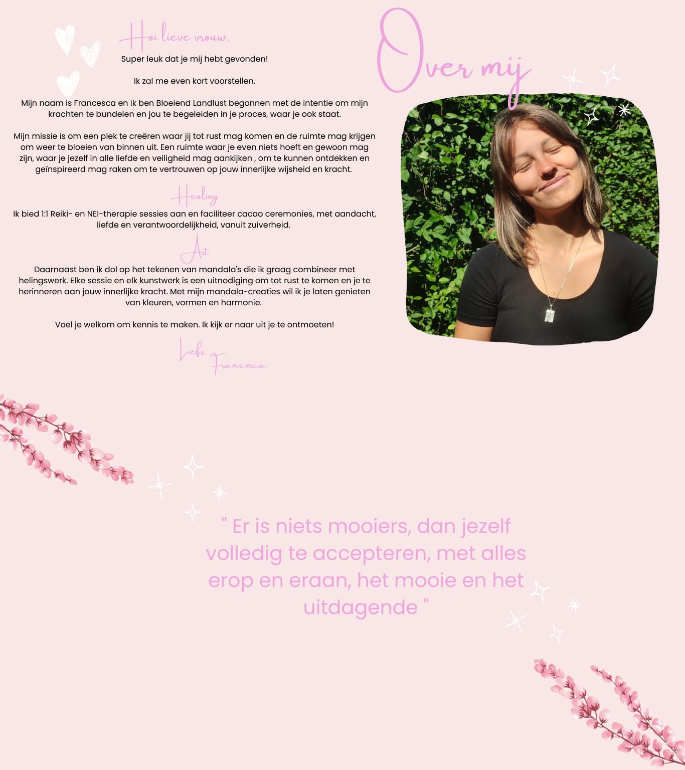 Super leuk dat je mij hebt gevonden! Ik zal me even kort voorstellen. Mijn naam is Francesca en ik ben Bloeiend Landlust begonnen met de intentie om mijn krachten te bundelen en jou te begeleiden in je proces, waar je ook staat. Mijn missie is om een plek te creëren waar jij tot rust mag komen en de ruimte mag krijgen om weer te bloeien van binnen uit. Een ruimte waar je even niets hoeft en gewoon mag zijn, waar je jezelf in alle liefde en veiligheid mag aankijken , om te kunnen ontdekken en geïnspireerd mag raken om te vertrouwen op jouw innerlijke wijsheid en kracht. Healing Ik bied 1:1 Reiki- en NEI-therapie sessies aan en faciliteer cacao ceremonies, met aandacht, liefde en verantwoordelijkheid, vanuit zuiverheid. Art Daarnaast ben ik dol op het tekenen van mandala's die ik graag combineer met helingswerk. Elke sessie en elk kunstwerk is een uitnodiging om tot rust te komen en je te herinneren aan jouw innerlijke kracht. Met mijn mandala-creaties wil ik je laten genieten van kleuren, vormen en harmonie. Voel je welkom om kennis te maken. Ik kijk er naar uit je te ontmoeten! Liefs, Francesca